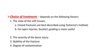 Choice of treatment – depends on the following factors:
1. The state of the soft tissues-
a. Closed fractures are best described using Tscherne’s method;
b. For open injuries, Gustilo’s grading is more useful
2. The severity of the bone injury
3. Stability of the fracture
4. Degree of contamination
 