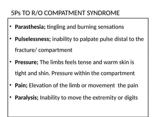 5Ps TO R/O COMPATMENT SYNDROME
• Parasthesia; tingling and burning sensations
• Pulselessness; inability to palpate pulse distal to the
fracture/ compartment
• Pressure; The limbs feels tense and warm skin is
tight and shin. Pressure within the compartment
• Pain; Elevation of the limb or movement the pain
• Paralysis; Inability to move the extremity or digits
 