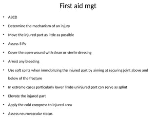 First aid mgt
• ABCD
• Determine the mechanism of an injury
• Move the injured part as little as possible
• Assess 5 Ps
• Cover the open wound with clean or sterile dressing
• Arrest any bleeding
• Use soft splits when immobilizing the injured part by aiming at securing joint above and
below of the fracture
• In extreme cases particularly lower limbs uninjured part can serve as splint
• Elevate the injured part
• Apply the cold compress to injured area
• Assess neurovascular status
 