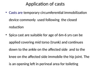 Application of casts
• Casts are temporary circumferential immobilization
device commonly used following the closed
reduction
• Spica cast are suitable for age of 6m-6 yrs can be
applied covering mid torso (trunk) and continues
down to the ankle on the affected side and to the
knee on the affected side immobile the hip joint. The
is an opening left in perineal area for toileting
 