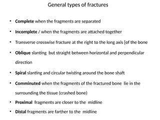 General types of fractures
• Complete when the fragments are separated
• Incomplete / when the fragments are attached together
• Transverse crosswise fracture at the right to the long axis [of the bone
• Oblique slanting but straight between horizontal and perpendicular
direction
• Spiral slanting and circular twisting around the bone shaft
• Comminuted when the fragments of the fractured bone lie in the
surrounding the tissue (crashed bone)
• Proximal fragments are closer to the midline
• Distal fragments are farther to the midline
 