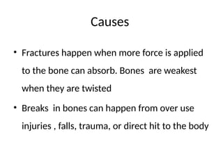Causes
• Fractures happen when more force is applied
to the bone can absorb. Bones are weakest
when they are twisted
• Breaks in bones can happen from over use
injuries , falls, trauma, or direct hit to the body
 