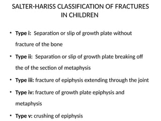 SALTER-HARISS CLASSIFICATION OF FRACTURES
IN CHILDREN
• Type i: Separation or slip of growth plate without
fracture of the bone
• Type ii: Separation or slip of growth plate breaking off
the of the section of metaphysis
• Type iii: fracture of epiphysis extending through the joint
• Type iv: fracture of growth plate epiphysis and
metaphysis
• Type v: crushing of epiphysis
 