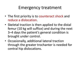 Emergency treatment
• The first priority is to counteract shock and
reduce a dislocation.
• Skeletal traction is then applied to the distal
femur (10 kg will suffice) and during the next
3–4 days the patient’s general condition is
brought under control.
• Occasionally, additional lateral traction
through the greater trochanter is needed for
central hip dislocations.
 