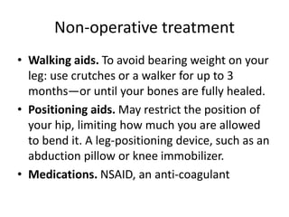 Non-operative treatment
• Walking aids. To avoid bearing weight on your
leg: use crutches or a walker for up to 3
months—or until your bones are fully healed.
• Positioning aids. May restrict the position of
your hip, limiting how much you are allowed
to bend it. A leg-positioning device, such as an
abduction pillow or knee immobilizer.
• Medications. NSAID, an anti-coagulant
 