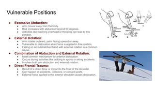 Vulnerable Positions
● Excessive Abduction:
● Arm moves away from the body.
● Risk increases with abduction beyond 90 degrees.
● Activities like reaching overhead or throwing can lead to this
position.
● External Rotation:
● Arm rotates outward, palm facing upward or away.
● Vulnerable to dislocation when force is applied in this position.
● Falling on an outstretched hand with external rotation is a common
cause.
● Combination of Abduction and External Rotation:
● Most common mechanism for anterior dislocation.
● Occurs during activities like tackling in sports or skiing accidents.
● Involves both arm abduction and external rotation.
● Direct Frontal Trauma:
● Result of a direct blow or impact to the front of the shoulder.
● Can happen in accidents, collisions, or contact sports.
● External force applied to the anterior shoulder causes dislocation.
 