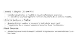 3. Limited or Complete Loss of Motion:
● Limited or complete loss of the ability to move the affected arm is common.
● The patient may be unable to perform even basic movements due to pain and instability.
4. Potential Numbness or Tingling:
● Nerve involvement may lead to numbness or tingling in the arm or hand.
● This can occur due to nerve compression or stretching during the dislocation.
Clinical Relevance:
● Recognizing these clinical features is crucial for timely diagnosis and treatment of shoulder
dislocation.
 