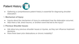 Patient History
● Gathering a comprehensive patient history is essential for diagnosing shoulder
dislocation:
1. Mechanism of Injury:
● Inquire about the mechanism of injury to understand how the dislocation occurred.
● Was there a fall, direct trauma, or another event that led to the injury?
2. Previous Shoulder Issues:
● Ask about any previous shoulder issues or injuries, as they can influence treatment
decisions.
● Have there been prior dislocations or chronic instability?
 