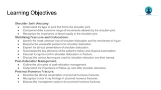 Learning Objectives
Shoulder Joint Anatomy:
● Understand the type of joint that forms the shoulder joint.
● Comprehend the extensive range of movements allowed by the shoulder joint.
● Recognize the importance of blood supply in the shoulder joint.
Stabilizing Fractures and Dislocations:
● Identify the most common type of shoulder dislocation and its mechanism of injury.
● Describe the vulnerable positions for shoulder dislocation.
● Explain the clinical presentation of shoulder dislocation.
● Summarize the key elements of the patient's history and physical examination.
● Interpret X-rays to confirm shoulder dislocation or fracture.
● Discuss the various techniques used for shoulder relocation and their names.
Post-Relocation Management:
● Outline the principles of post-relocation management.
● Understand the importance of follow-up care after shoulder relocation.
Proximal Humerus Fracture:
● Describe the clinical presentation of proximal humerus fractures.
● Recognize typical X-ray findings in proximal humerus fractures.
● Discuss the management options for proximal humerus fractures.
 
