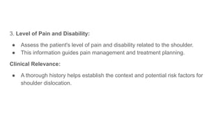 3. Level of Pain and Disability:
● Assess the patient's level of pain and disability related to the shoulder.
● This information guides pain management and treatment planning.
Clinical Relevance:
● A thorough history helps establish the context and potential risk factors for
shoulder dislocation.
 