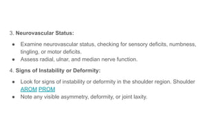 3. Neurovascular Status:
● Examine neurovascular status, checking for sensory deficits, numbness,
tingling, or motor deficits.
● Assess radial, ulnar, and median nerve function.
4. Signs of Instability or Deformity:
● Look for signs of instability or deformity in the shoulder region. Shoulder
AROM PROM
● Note any visible asymmetry, deformity, or joint laxity.
 