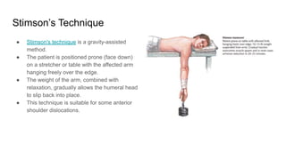 Stimson’s Technique
● Stimson's technique is a gravity-assisted
method.
● The patient is positioned prone (face down)
on a stretcher or table with the affected arm
hanging freely over the edge.
● The weight of the arm, combined with
relaxation, gradually allows the humeral head
to slip back into place.
● This technique is suitable for some anterior
shoulder dislocations.
 