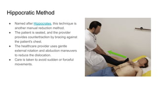 Hippocratic Method
● Named after Hippocrates, this technique is
another manual reduction method.
● The patient is seated, and the provider
provides countertraction by bracing against
the patient's chest.
● The healthcare provider uses gentle
external rotation and abduction maneuvers
to reduce the dislocation.
● Care is taken to avoid sudden or forceful
movements.
 