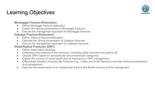 Learning Objectives
Monteggia Fracture-Dislocation:
● Define Monteggia fracture-dislocation.
● Explain the clinical presentation of Monteggia fractures.
● Discuss the management approach for Monteggia fractures.
Galeazzi Fracture-Dislocation:
● Define Galeazzi fracture-dislocation.
● Describe the clinical presentation of Galeazzi fractures.
● Discuss the management approach for Galeazzi fractures.
Distal Radius Fractures (DRF):
● Define distal radius fractures.
● Understand the anatomy of the wrist joint, including radial inclination and palmar tilt.
● Classify DRFs based on extraarticular and intraarticular categories.
● Explain the concept of radial height and its importance in DRF management.
● Differentiate between extraarticular fractures (e.g., Colles and Smith fractures) and their clinical presentations
and management.
● Describe the components of an intraarticular fracture like Barton fracture and its management.
 