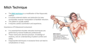 ● The Milch technique is a modification of the Hippocratic
method.
● It involves external rotation and abduction but also
incorporates scapular manipulation to facilitate reduction.
● The patient is usually seated.
● It requires careful coordination and experience.
Importance of Professional Involvement:
● It is essential that shoulder relocation techniques are
performed by trained healthcare professionals.
● These maneuvers demand precision, knowledge of
anatomy, and an understanding of patient comfort and
safety.
● Inappropriate techniques or excessive force can lead to
complications or injury.
Milch Technique
 