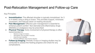 Post-Relocation Management and Follow-up Care
Key Principles:
● Immobilization: The affected shoulder is typically immobilized for 3
to 4 weeks using a sling or brace. This provides support, minimizes
movement, and reduces strain on healing structures.
● Pain Management: Effective pain management is essential to
enhance patient comfort. Non-steroidal anti-inflammatory drugs
(NSAIDs) or analgesics may be prescribed.
● Physical Therapy: Early involvement of physical therapy is often
recommended to:
○ Restore range of motion.
○ Strengthen the shoulder muscles.
○ Improve joint stability.
○ Prevent stiffness and muscle atrophy.
● Follow-up Imaging: Periodic X-rays or imaging studies may be
conducted to assess the healing progress and check for any
complications.
 