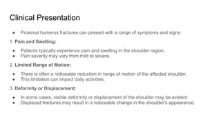 Clinical Presentation
● Proximal humerus fractures can present with a range of symptoms and signs:
1. Pain and Swelling:
● Patients typically experience pain and swelling in the shoulder region.
● Pain severity may vary from mild to severe.
2. Limited Range of Motion:
● There is often a noticeable reduction in range of motion of the affected shoulder.
● This limitation can impact daily activities.
3. Deformity or Displacement:
● In some cases, visible deformity or displacement of the shoulder may be evident.
● Displaced fractures may result in a noticeable change in the shoulder's appearance.
 