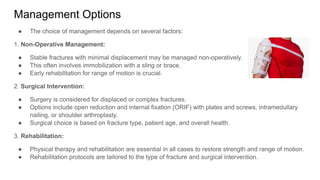 Management Options
● The choice of management depends on several factors:
1. Non-Operative Management:
● Stable fractures with minimal displacement may be managed non-operatively.
● This often involves immobilization with a sling or brace.
● Early rehabilitation for range of motion is crucial.
2. Surgical Intervention:
● Surgery is considered for displaced or complex fractures.
● Options include open reduction and internal fixation (ORIF) with plates and screws, intramedullary
nailing, or shoulder arthroplasty.
● Surgical choice is based on fracture type, patient age, and overall health.
3. Rehabilitation:
● Physical therapy and rehabilitation are essential in all cases to restore strength and range of motion.
● Rehabilitation protocols are tailored to the type of fracture and surgical intervention.
 