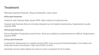 Treatment
Minimally displaced fractures- Sling immobilization, early motion
■Two-part fractures-
Anatomic neck fractures likely require ORIF. High incidence of osteonecrosis
Surgical neck fractures that are minimally displaced can be treated conservatively. Displacement usually
requires ORIF
■Three-part fractures
Due to disruption of opposing muscle forces, these are unstable so closed treatment is difficult. Displacement
requires ORIF.
■ Four-part fractures
In general for displacement or unstable injuries ORIF in the young and hemiarthroplasty in the elderly and
those with severe comminution. High rate of AVN (13-34%)
Generally recovery takes atleast one year but union is expected at 6 to 8 weeks.
 