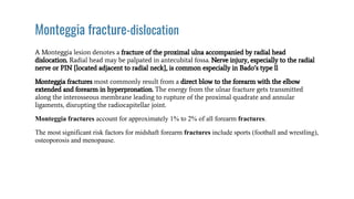 Monteggia fracture-dislocation
A Monteggia lesion denotes a fracture of the proximal ulna accompanied by radial head
dislocation. Radial head may be palpated in antecubital fossa. Nerve injury, especially to the radial
nerve or PIN {located adjacent to radial neck}, is common especially in Bado’s type ll
Monteggia fractures most commonly result from a direct blow to the forearm with the elbow
extended and forearm in hyperpronation. The energy from the ulnar fracture gets transmitted
along the interosseous membrane leading to rupture of the proximal quadrate and annular
ligaments, disrupting the radiocapitellar joint.
Monteggia fractures account for approximately 1% to 2% of all forearm fractures.
The most significant risk factors for midshaft forearm fractures include sports (football and wrestling),
osteoporosis and menopause.
 