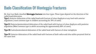 Bado Classiﬁcation 0f Monteggia Fractures
Dr. Jose Luis Bado classiﬁed Monteggia fractures into four types. These types depend on the direction of the
radial head dislocation.
Type I: Anterior dislocation of the radial head with fracture of ulnar diaphysis at any level with anterior
angulation { most common type in children accounting for 70% of cases}
Type II: Posterior/posterolateral dislocation of the radial head with fracture of ulnar diaphysis with posterior
angulation {Most common type in adults accounting for approximately 80% of cases}.
Type III: Lateral/anterolateral dislocation of the radial head with fracture of ulnar metaphysis
Type IV: Anterior dislocation of the radial head with fractures of both radius and ulna within proximal third at
the same level
 