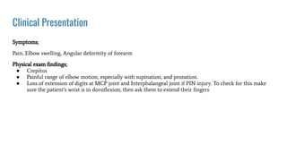 Clinical Presentation
Symptoms;
Pain, Elbow swelling, Angular deformity of forearm
Physical exam ﬁndings;
● Crepitus
● Painful range of elbow motion, especially with supination, and pronation.
● Loss of extension of digits at MCP joint and Interphalangeal joint if PIN injury. To check for this make
sure the patient’s wrist is in dorsiﬂexion, then ask them to extend their ﬁngers
 