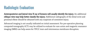 Radiologic Evaluation
Anteroposterior and lateral view X ray of forearm will usually identify the injury. An additional
oblique view may help better classify the injury. Additional radiographs of the distal wrist and
proximal elbow should be obtained with any suspicion of coexistent injury.
Advanced imaging is not usually indicated on initial assessment. For pre-operative planning
computed tomography (CT) may be utilized to evaluate for non-union and magnetic resonance
imaging (MRI) can help assess for TFCC tears and interosseous membrane disruption.
 