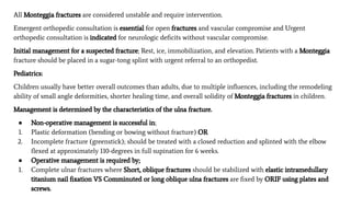 All Monteggia fractures are considered unstable and require intervention.
Emergent orthopedic consultation is essential for open fractures and vascular compromise and Urgent
orthopedic consultation is indicated for neurologic deﬁcits without vascular compromise.
Initial management for a suspected fracture; Rest, ice, immobilization, and elevation. Patients with a Monteggia
fracture should be placed in a sugar-tong splint with urgent referral to an orthopedist.
Pediatrics:
Children usually have better overall outcomes than adults, due to multiple inﬂuences, including the remodeling
ability of small angle deformities, shorter healing time, and overall solidity of Monteggia fractures in children.
Management is determined by the characteristics of the ulna fracture.
● Non-operative management is successful in;
1. Plastic deformation (bending or bowing without fracture) OR
2. Incomplete fracture (greenstick); should be treated with a closed reduction and splinted with the elbow
ﬂexed at approximately 110-degrees in full supination for 6 weeks.
● Operative management is required by;
1. Complete ulnar fractures where Short, oblique fractures should be stabilized with elastic intramedullary
titanium nail ﬁxation VS Comminuted or long oblique ulna fractures are ﬁxed by ORIF using plates and
screws.
 