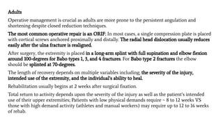 Adults
Operative management is crucial as adults are more prone to the persistent angulation and
shortening despite closed reduction techniques.
The most common operative repair is an ORIF; In most cases, a single compression plate is placed
with cortical screws anchored proximally and distally. The radial head dislocation usually reduces
easily after the ulna fracture is realigned.
After surgery, the extremity is placed in a long-arm splint with full supination and elbow ﬂexion
around 100-degrees for Babo types 1, 3, and 4 fractures. For Babo type 2 fractures the elbow
should be splinted at 70-degrees.
The length of recovery depends on multiple variables including; the severity of the injury,
intended use of the extremity, and the individual’s ability to heal.
Rehabilitation usually begins at 2 weeks after surgical ﬁxation.
Total return to activity depends upon the severity of the injury as well as the patient’s intended
use of their upper extremities; Patients with low physical demands require ~ 8 to 12 weeks VS
those with high demand activity (athletes and manual workers) may require up to 12 to 16 weeks
of rehab.
 
