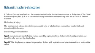Galeazzi’s fracture-dislocation
A Galeazzi fracture is deﬁned as a fracture of the distal radial shaft with subluxation or dislocation of the Distal
Radioulnar Joint {DRUJ}. It is an uncommon injury with the incidence varying from 3% to 6% of all forearm
fractures.
Mechanism of injury;
The mechanism is a direct blow to the dorsoradial wrist or a fall onto an outstretched hand with forced
pronation of the forearm.
Classiﬁed by position of radius
Type I: Dorsal displacement of distal radius, caused by supination force. Reduce with forced pronation and
dorsal to volar force on the distal radius.
Type II: Volar displacement, caused by pronation. Reduce with supination and volar to dorsal force on the distal
radius.
 