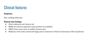 Clinical features
Symptoms;
Pain, swelling, deformity
Physical exam ﬁndings;
● Point tenderness over fracture site
● ROM; test forearm supination and pronation for instability
● DRUJ stress; causes wrist or midline forearm pain
● Weakness of the index and thumb ﬁnger pincer movement if Anterior Interosseous Nerve Syndrome
 
