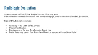 Radiologic Evaluation
Anteroposterior and lateral view X ray of forearm, elbow, and wrist
If a distal to mid-shaft radial fracture is seen on the radiograph, close examination of the DRUJ is merited.
Signs of DRUJ disruption include:
● Widening of the DRUJ on the AP view
● Ulnar styloid fracture
● Displacement of the ulna dorsally on the lateral view
● Radial shortening greater than 5 mm (would need to compare with unaﬀected limb)
 