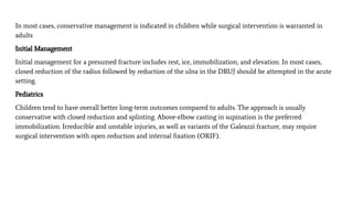 In most cases, conservative management is indicated in children while surgical intervention is warranted in
adults
Initial Management
Initial management for a presumed fracture includes rest, ice, immobilization, and elevation. In most cases,
closed reduction of the radius followed by reduction of the ulna in the DRUJ should be attempted in the acute
setting.
Pediatrics
Children tend to have overall better long-term outcomes compared to adults. The approach is usually
conservative with closed reduction and splinting. Above-elbow casting in supination is the preferred
immobilization. Irreducible and unstable injuries, as well as variants of the Galeazzi fracture, may require
surgical intervention with open reduction and internal ﬁxation (ORIF).
 