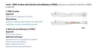 Adults ; ORIF of radius with reduction and stabilization of DRUJ in all cases, as anatomic reduction of DRUJ
is required
1. ORIF of radius
Approach
Volar (Henry) approach to radius
Plate ﬁxation
perform anatomic plate ﬁxation of radial shaft
radial bow must be restored/maintained
2. Reduction & stabilization of DRUJ
Approach
Dorsal capsulotomy
Reduction technique
Immobilization in supination (6 weeks)
Percutaneous pin ﬁxation
Open surgical reduction
Open reduction internal ﬁxation
 