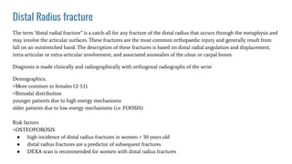 Distal Radius fracture
The term “distal radial fracture” is a catch-all for any fracture of the distal radius that occurs through the metaphysis and
may involve the articular surfaces. These fractures are the most common orthopaedic injury and generally result from
fall on an outstretched hand. The description of these fractures is based on distal radial angulation and displacement,
intra-articular or extra-articular involvement, and associated anomalies of the ulnar or carpal bones.
Diagnosis is made clinically and radiographically with orthogonal radiographs of the wrist
Demographics;
>More common in females (2-3:1)
>Bimodal distribution
younger patients due to high energy mechanisms
older patients due to low energy mechanisms (i.e. FOOSH)
Risk factors
>OSTEOPOROSIS
● high incidence of distal radius fractures in women > 50 years old
● distal radius fractures are a predictor of subsequent fractures
● DEXA scan is recommended for women with distal radius fractures
 