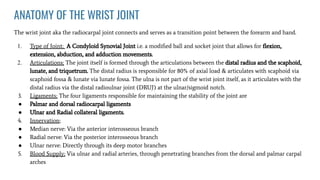 ANATOMY OF THE WRIST JOINT
The wrist joint aka the radiocarpal joint connects and serves as a transition point between the forearm and hand.
1. Type of Joint; A Condyloid Synovial Joint i.e. a modiﬁed ball and socket joint that allows for ﬂexion,
extension, abduction, and adduction movements.
2. Articulations; The joint itself is formed through the articulations between the distal radius and the scaphoid,
lunate, and triquetrum. The distal radius is responsible for 80% of axial load & articulates with scaphoid via
scaphoid fossa & lunate via lunate fossa. The ulna is not part of the wrist joint itself, as it articulates with the
distal radius via the distal radioulnar joint (DRUJ) at the ulnar/sigmoid notch.
3. Ligaments; The four ligaments responsible for maintaining the stability of the joint are
● Palmar and dorsal radiocarpal ligaments
● Ulnar and Radial collateral ligaments.
4. Innervation;
● Median nerve: Via the anterior interosseous branch
● Radial nerve: Via the posterior interosseous branch
● Ulnar nerve: Directly through its deep motor branches
5. Blood Supply; Via ulnar and radial arteries, through penetrating branches from the dorsal and palmar carpal
arches
 