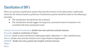 Classiﬁcation of DRF’s
There are numerous classiﬁcation systems that describe fractures of the distal radius, traditionally
chosen by the clinician based on preference. Classiﬁcation systems should be based on the following 2
principles:
● The classiﬁcation should dictate the treatment.
● The classiﬁcation should suggest the long-term, functional results of treatment or be
correlated with these anticipated results.
Cooney’s Universal Classiﬁcation; divides into extra and intra articular fractures
Fernandez; based on mechanism of injury
Frykman; based on joint involvement (radiocarpal and/or radioulnar) +/- ulnar styloid fracture
Melone; divides intra-articular fractures into 4 types based on displacement
AO/ASIF; divides into extra, partial and complete articular fractures
Older’s
Mayo
 