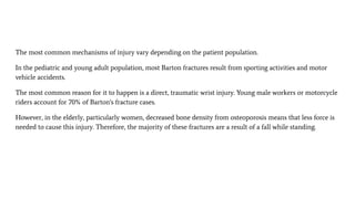 The most common mechanisms of injury vary depending on the patient population.
In the pediatric and young adult population, most Barton fractures result from sporting activities and motor
vehicle accidents.
The most common reason for it to happen is a direct, traumatic wrist injury. Young male workers or motorcycle
riders account for 70% of Barton's fracture cases.
However, in the elderly, particularly women, decreased bone density from osteoporosis means that less force is
needed to cause this injury. Therefore, the majority of these fractures are a result of a fall while standing.
 