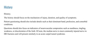 History
History;
The history should focus on the mechanism of injury, duration, and quality of symptoms.
Patient questioning should also include details such as their dominant hand, profession, and comorbid
conditions.
Questions should also focus on indicators of neurovascular compromise such as numbness, tingling,
weakness, or discoloration of the limb. Of note, the median nerve is most commonly injured nerve in
DR fractures and will present similarly to an acute carpal tunnel syndrome.
 