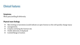 Clinical Features
Symptoms;
Wrist pain,swelling & deformity
Physical exam ﬁndings;
● Skin tenting or lacerations {could indicate an open fracture as this will quickly change injury
● management}.
● Crepitus overlying the fracture site.
● Visible deformity if displaced
● Limited Range of motion
 