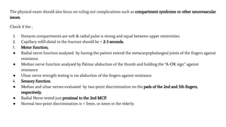 The physical exam should also focus on ruling out complications such as compartment syndrome or other neurovascular
issues.
Check if the ;
1. Forearm compartments are soft & radial pulse is strong and equal between upper extremities.
2. Capillary reﬁll distal to the fracture should be < 2-3 seconds.
3. Motor function;
● Radial nerve function analysed by having the patient extend the metacarpophalangeal joints of the ﬁngers against
resistance.
● Median nerve function analysed by Palmar abduction of the thumb and holding the “A-OK sign” against
resistance
● Ulnar nerve strength testing is via abduction of the ﬁngers against resistance.
4. Sensory function;
● Median and ulnar nerves evaluated by two-point discrimination on the pads of the 2nd and 5th ﬁngers,
respectively.
● Radial Nerve tested just proximal to the 2nd MCP.
● Normal two-point discrimination is < 5mm, or 6mm in the elderly.
 