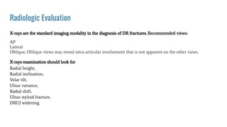 Radiologic Evaluation
X-rays are the standard imaging modality in the diagnosis of DR fractures. Recommended views:
AP
Lateral
Oblique; Oblique views may reveal intra-articular involvement that is not apparent on the other views.
X-rays examination should look for
Radial height,
Radial inclination,
Volar tilt,
Ulnar variance,
Radial shift,
Ulnar styloid fracture,
DRUJ widening.
 