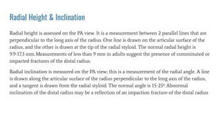 Radial Height & Inclination
Radial height is assessed on the PA view. It is a measurement between 2 parallel lines that are
perpendicular to the long axis of the radius. One line is drawn on the articular surface of the
radius, and the other is drawn at the tip of the radial styloid. The normal radial height is
9.9-17.3 mm.Measurements of less than 9 mm in adults suggest the presence of comminuted or
impacted fractures of the distal radius.
Radial inclination is measured on the PA view; this is a measurement of the radial angle. A line
is drawn along the articular surface of the radius perpendicular to the long axis of the radius,
and a tangent is drawn from the radial styloid. The normal angle is 15-25º.Abnormal
inclination of the distal radius may be a reﬂection of an impaction fracture of the distal radius
 