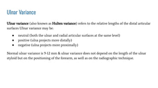 Ulnar Variance
Ulnar variance (also known as Hulten variance) refers to the relative lengths of the distal articular
surfaces Ulnar variance may be:
● neutral (both the ulnar and radial articular surfaces at the same level)
● positive (ulna projects more distally)
● negative (ulna projects more proximally)
Normal ulnar variance is 9-12 mm & ulnar variance does not depend on the length of the ulnar
styloid but on the positioning of the forearm, as well as on the radiographic technique.
 