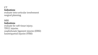 CT
Indications
evaluate intra-articular involvement
surgical planning
MRI
Indications
evaluate for soft tissue injury;
TFCC injuries
scapholunate ligament injuries (DISI)
lunotriquetral injuries (VISI)
 