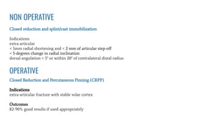 NON OPERATIVE
Closed reduction and splint/cast immobilization
Indications
extra-articular
< 5mm radial shortening and < 2 mm of articular step-oﬀ
< 5-degrees change in radial inclination
dorsal angulation < 5° or within 20° of contralateral distal radius
Closed Reduction and Percutaneous Pinning (CRPP)
Indications
extra-articular fracture with stable volar cortex
Outcomes
82-90% good results if used appropriately
OPERATIVE
 
