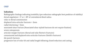 ORIF
Indications
Radiographic ﬁndings indicating instability (pre-reduction radiographs best predictor of stability)
dorsal angulation > 5° or > 20° of contralateral distal radius
volar or dorsal comminution
displaced intra-articular fractures > 2mm
radial shortening > 5mm
associated ulnar fracture {Associated ulnar styloid fractures do not require ﬁxation}
severe osteoporosis
articular margin fractures (dorsal and volar Barton's fractures)
comminuted and displaced extra-articular fractures (Smith's fractures)
die-punch fractures
progressive loss of volar tilt and radial length following closed reduction and casting
 