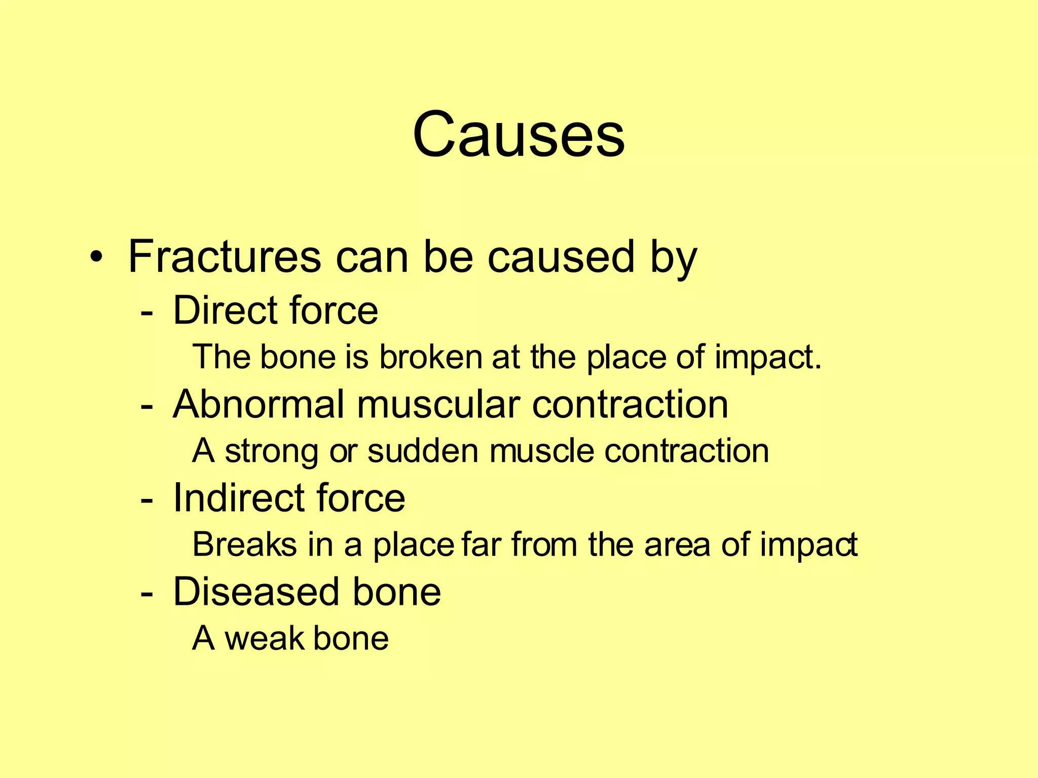 Causes Fractures can be caused by Direct force The bone is broken at the place of impact. Abnormal muscular contraction A strong or sudden muscle contraction Indirect force Breaks in a place far from the area of impact Diseased bone A weak bone 