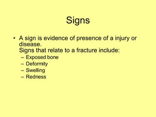 Signs A sign is evidence of presence of a injury or disease. Signs that relate to a fracture include: Exposed bone Deformity  Swelling Redness 