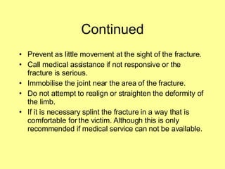 Continued Prevent as little movement at the sight of the fracture. Call medical assistance if not responsive or the fracture is serious. Immobilise the joint near the area of the fracture. Do not attempt to realign or straighten the deformity of the limb. If it is necessary splint the fracture in a way that is comfortable for the victim. Although this is only recommended if medical service can not be available. 